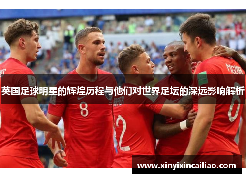 英国足球明星的辉煌历程与他们对世界足坛的深远影响解析