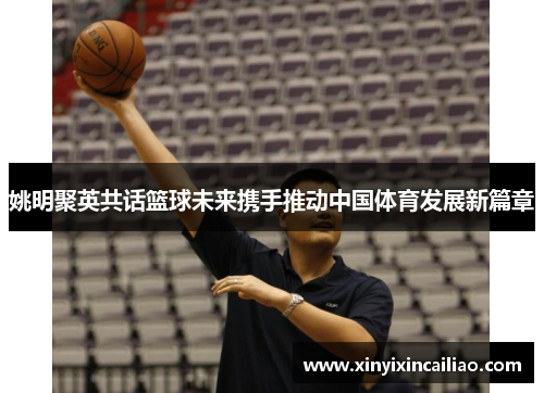 姚明聚英共话篮球未来携手推动中国体育发展新篇章